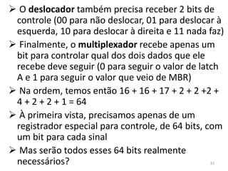  O deslocador também precisa receber 2 bits de
 controle (00 para não deslocar, 01 para deslocar à
 esquerda, 10 para deslocar à direita e 11 nada faz)
 Finalmente, o multiplexador recebe apenas um
 bit para controlar qual dos dois dados que ele
 recebe deve seguir (0 para seguir o valor de latch
 A e 1 para seguir o valor que veio de MBR)
 Na ordem, temos então 16 + 16 + 17 + 2 + 2 +2 +
 4 + 2 + 2 + 1 = 64
 À primeira vista, precisamos apenas de um
 registrador especial para controle, de 64 bits, com
 um bit para cada sinal
 Mas serão todos esses 64 bits realmente
 necessários?                                   83
 