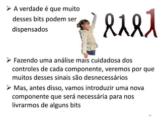  A verdade é que muito
 desses bits podem ser
 dispensados



 Fazendo uma análise mais cuidadosa dos
 controles de cada componente, veremos por que
 muitos desses sinais são desnecessários
 Mas, antes disso, vamos introduzir uma nova
 componente que será necessária para nos
 livrarmos de alguns bits
                                            84
 