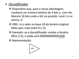  Decodificador
   Dispositivo que, para a nossa abordagem,
   receberá um número binário de 4 bits e, com ele,
   liberará 16 bits onde o bit na posição i será 1 e os
   outros, 0
   OBS: i é o valor na base 10 do binário original.
   Note que i está entre 0 e 15
   Exemplo: se o decodificador recebe o binário
   0011 (=3), a saída será 00000000000010003 2 1 0

   Representação:

                    DEC


                                                          85
 