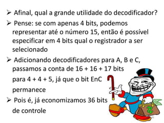  Afinal, qual a grande utilidade do decodificador?
 Pense: se com apenas 4 bits, podemos
 representar até o número 15, então é possível
 especificar em 4 bits qual o registrador a ser
 selecionado
 Adicionando decodificadores para A, B e C,
 passamos a conta de 16 + 16 + 17 bits
 para 4 + 4 + 5, já que o bit EnC
 permanece
 Pois é, já economizamos 36 bits
 de controle
                                                86
 
