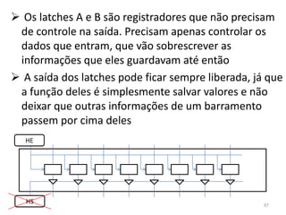  Os latches A e B são registradores que não precisam
 de controle na saída. Precisam apenas controlar os
 dados que entram, que vão sobrescrever as
 informações que eles guardavam até então
 A saída dos latches pode ficar sempre liberada, já que
 a função deles é simplesmente salvar valores e não
 deixar que outras informações de um barramento
 passem por cima deles
   HE




   HS                                               87
 