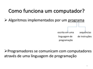 Como funciona um computador?
 Algoritmos implementados por um programa

                           escrito em uma    sequências
                            linguagem de    de instruções
                             programação



Programadores se comunicam com computadores
através de uma linguagem de programação

                                                    9
 