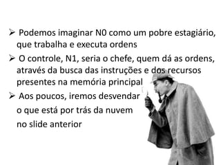  Podemos imaginar N0 como um pobre estagiário,
 que trabalha e executa ordens
 O controle, N1, seria o chefe, quem dá as ordens,
 através da busca das instruções e dos recursos
 presentes na memória principal
 Aos poucos, iremos desvendar
 o que está por trás da nuvem
 no slide anterior


                                                90
 