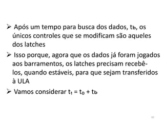  Após um tempo para busca dos dados, tь, os
 únicos controles que se modificam são aqueles
 dos latches
 Isso porque, agora que os dados já foram jogados
 aos barramentos, os latches precisam recebê-
 los, quando estáveis, para que sejam transferidos
 à ULA
 Vamos considerar t₁ = t₀ + tь


                                               97
 