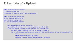 1) Lambda pós Upload
##### Instanciando os servicos
s3 = boto3.client('s3')
etranscoder = boto3.client('elastictranscoder')
##### Id da Pipelinepipeline
Id = ('1463433351875-xzcffu')
##### Id do Preset preset
Id = ('1351620000001-000010')
def lambda_handler(event, context):
#print("Received event: " + json.dumps(event, indent=2))
# Get the object from the event and show its content type
bucket = event['Records'][0]['s3']['bucket']['name']
key = urllib.unquote_plus(event['Records'][0]['s3']['object']['key']).decode('utf8')
try:
##### Obtendo resposta do Evento
response = s3.get_object(Bucket=bucket, Key=key)
 