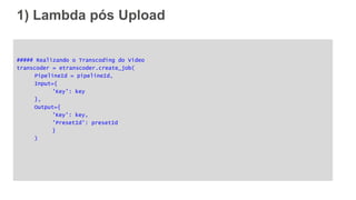 1) Lambda pós Upload
##### Realizando o Transcoding do Video
transcoder = etranscoder.create_job(
PipelineId = pipelineId,
Input={
'Key': key
},
Output={
'Key': key,
'PresetId': presetId
}
)
 