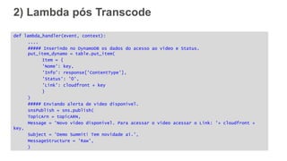 2) Lambda pós Transcode
def lambda_handler(event, context):
....
##### Inserindo no DynamoDB os dados do acesso ao video e Status.
put_item_dynamo = table.put_item(
Item = {
'Nome': key,
'Info': response['ContentType'],
'Status': '0',
'Link': cloudfront + key
}
)
##### Enviando alerta de video disponivel.
snsPublish = sns.publish(
TopicArn = topicARN,
Message = 'Novo video disponivel. Para acessar o video acessar o Link: '+ cloudfront +
key,
Subject = 'Demo Summit! Tem novidade ai.',
MessageStructure = 'Raw',
)
 