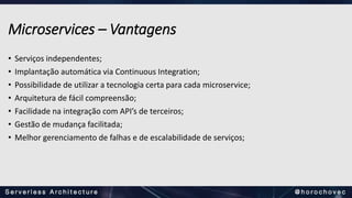 Microservices – Vantagens
• Serviços independentes;
• Implantação automática via Continuous Integration;
• Possibilidade de utilizar a tecnologia certa para cada microservice;
• Arquitetura de fácil compreensão;
• Facilidade na integração com API’s de terceiros;
• Gestão de mudança facilitada;
• Melhor gerenciamento de falhas e de escalabilidade de serviços;
 
