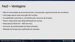 FaaS – Vantagens
• Não há necessidade de provisionamento, manutenção e gerenciamento de servidores;
• Você paga apenas pela execução das funções;
• Escalabilidade automática, controlada pelo consumo de funções;
• PaaS é responsável pela disponibilização do serviço;
• Redundancia Multi-AZ – AWS Services;
• Aumento da produtividade do desenvolvedor;
• Redução do tempo para publicação de soluções;
 