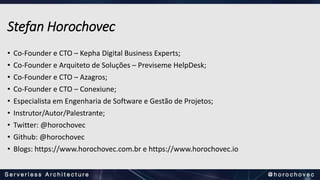 Stefan Horochovec
• Co-Founder e CTO – Kepha Digital Business Experts;
• Co-Founder e Arquiteto de Soluções – Previseme HelpDesk;
• Co-Founder e CTO – Azagros;
• Co-Founder e CTO – Conexiune;
• Especialista em Engenharia de Software e Gestão de Projetos;
• Instrutor/Autor/Palestrante;
• Twitter: @horochovec
• Github: @horochovec
• Blogs: https://www.horochovec.com.br e https://www.horochovec.io
 