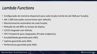 Lambda Functions
• Configuração de memória disponível para cada função (Limite de até 3GB por função);
• Até 1.000 execuções concorrentes (por default);
• Monitoramento automático de cada função;
• Redução de até 80% no tempo de deploy;
• CI/CD integrado com Github;
• VPC PrivateLink para integrações (Private endpoints);
• Escalabilidade garantida pela AWS;
• Uptime garantido pela AWS;
• Performance garantida pela AWS;
 