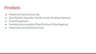 Produto
● Modelo de Machine Learning
● Data Pipeline (Ingestão, Transformação, Predição, Retorno)
● Case Management
● Feedback para o modelo (False Positive e False Negative)
● Integração com sistemas/serviços
 