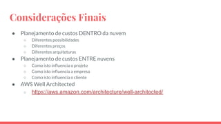 Considerações Finais
● Planejamento de custos DENTRO da nuvem
○ Diferentes possibilidades
○ Diferentes preços
○ Diferentes arquiteturas
● Planejamento de custos ENTRE nuvens
○ Como isto inﬂuencia o projeto
○ Como isto inﬂuencia a empresa
○ Como isto inﬂuencia o cliente
● AWS Well Architected
○ https://aws.amazon.com/architecture/well-architected/
○
 