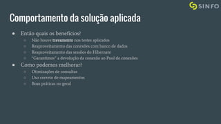 Comportamento da solução aplicada
● Então quais os benefícios?
○ Não houve travamento nos testes aplicados
○ Reaproveitamento das conexões com banco de dados
○ Reaproveitamento das sessões do Hibernate
○ “Garantimos” a devolução da conexão ao Pool de conexões
● Como podemos melhorar?
○ Otimizações de consultas
○ Uso correto de mapeamentos
○ Boas práticas no geral
 