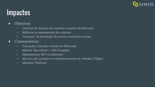 Impactos
● Objetivos
○ Controle de abertura de conexões e sessões do hibernate
○ Melhoria no desempenho dos sistemas
○ “Garantia” de devolução do recurso (conexão) ao pool
● Consequências
○ Transação, Conexão e Sessão do Hibernate
○ Método ‘dao.refresh’ e ‘JdbcTemplate’
○ Mapeamentos SET no hibernate
○ Abertura de conexões em relatórios através de métodos *Helper
○ Métodos *NoFlush
 