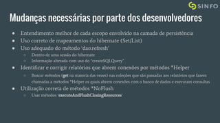 Mudanças necessárias por parte dos desenvolvedores
● Entendimento melhor de cada escopo envolvido na camada de persistência
● Uso correto de mapeamentos do hibernate (Set/List)
● Uso adequado do método ‘dao.refresh’
○ Dentro de uma sessão do hibernate
○ Informação alterada com uso do “createSQLQuery”
● Identificar e corrigir relatórios que abrem conexões por métodos *Helper
○ Buscar métodos (get na maioria das vezes) nas coleções que são passadas aos relatórios que fazem
chamadas a métodos *Helper os quais abrem conexões com o banco de dados e executam consultas
● Utilização correta de métodos *NoFlush
○ Usar métodos ‘executeAndFlushClosingResources’
 
