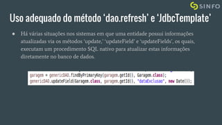Uso adequado do método ‘dao.refresh’ e ‘JdbcTemplate’
● Há várias situações nos sistemas em que uma entidade possui informações
atualizadas via os métodos ‘update,’ ‘updateField’ e ‘updateFields’, os quais,
executam um procedimento SQL nativo para atualizar estas informações
diretamente no banco de dados.
 