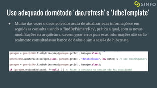Uso adequado do método ‘dao.refresh’ e ‘JdbcTemplate’
● Muitas das vezes o desenvolvedor acaba de atualizar estas informações e em
seguida as consulta usando o 'findByPrimaryKey', prática a qual, com as novas
modificações na arquitetura, devem gerar erros pois estas informações não serão
realmente consultadas ao banco de dados e sim a sessão do hibernate.
 