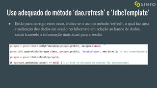 Uso adequado do método ‘dao.refresh’ e ‘JdbcTemplate’
● Então para corrigir estes casos, indica-se o uso do método 'refresh', o qual faz uma
atualização dos dados em sessão no hibernate em relação ao banco de dados,
assim trazendo a informação mais atual para a sessão.
 