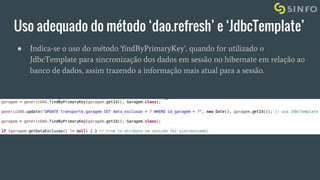 Uso adequado do método ‘dao.refresh’ e ‘JdbcTemplate’
● Indica-se o uso do método 'findByPrimaryKey', quando for utilizado o
JdbcTemplate para sincronização dos dados em sessão no hibernate em relação ao
banco de dados, assim trazendo a informação mais atual para a sessão.
 