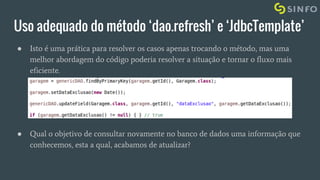 Uso adequado do método ‘dao.refresh’ e ‘JdbcTemplate’
● Isto é uma prática para resolver os casos apenas trocando o método, mas uma
melhor abordagem do código poderia resolver a situação e tornar o fluxo mais
eficiente.
● Qual o objetivo de consultar novamente no banco de dados uma informação que
conhecemos, esta a qual, acabamos de atualizar?
 