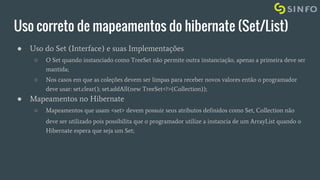 Uso correto de mapeamentos do hibernate (Set/List)
● Uso do Set (Interface) e suas Implementações
○ O Set quando instanciado como TreeSet não permite outra instanciação, apenas a primeira deve ser
mantida;
○ Nos casos em que as coleções devem ser limpas para receber novos valores então o programador
deve usar: set.clear(); set.addAll(new TreeSet<?>(Collection));
● Mapeamentos no Hibernate
○ Mapeamentos que usam <set> devem possuir seus atributos definidos como Set, Collection não
deve ser utilizado pois possibilita que o programador utilize a instancia de um ArrayList quando o
Hibernate espera que seja um Set;
 