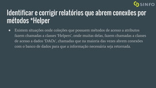 Identificar e corrigir relatórios que abrem conexões por
métodos *Helper
● Existem situações onde coleções que possuem métodos de acesso a atributos
fazem chamadas a classes ‘Helpers’, onde muitas delas, fazem chamadas a classes
de acesso a dados ‘DAOs’, chamadas que na maioria das vezes abrem conexões
com o banco de dados para que a informação necessária seja retornada.
 