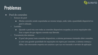 Problemas
● Pool de conexões
○ Estouro do pool
■ Muitas conexões sendo requisitadas ao mesmo tempo, onde, toda a quantidade disponível no
pool é utilizada
○ Lentidão
■ Quando o pool esta com todas as conexões disponíveis ocupadas, as novas requisições irão
ficar a espera de que alguma conexão seja liberada
○ Travamento dos sistemas
■ O pool não possui mais conexões disponíveis, o sistema permanece tentando obter conexões,
já com uma grande quantidade de requisições em espera por conexões, o sistema começa a
falhar, não retornando resposta aos usuários e por sua vez travando o servidor de aplicação
 