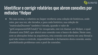 Identificar e corrigir relatórios que abrem conexões por
métodos *Helper
● No caso acima, o relatório no Jasper receberia uma coleção de históricos, onde
estes, por sua vez, são iterados, e para cada histórico, sua coleção de
“matriculasDiscente” também é iterada, quando o valor de
“getComponenteHATotal()” for recuperado, este irá chamar um Helper, o qual
chamará uma DAO, que abrirá uma conexão com o banco de dados. Neste caso,
com as alterações feitas na arquitetura, esta conexão será aberta em uma thread a
qual não temos o controle, impossibilitando o fechamento desta conexão, assim,
possibilitando problemas com o pool de conexões.
 