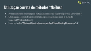 Utilização correta de métodos *NoFlush
● Processamento de inserções e atualizações de N registros por vez (em “lote”)
● Otimização: commit feito no final do processamento com o método
GenericDAOImpl.close().
● Usar métodos ‘AbstractController.executeAndFlushClosingResources(...)’
 