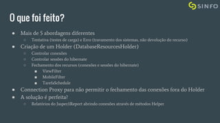 O que foi feito?
● Mais de 5 abordagens diferentes
○ Tentativa (testes de carga) e Erro (travamento dos sistemas, não devolução do recurso)
● Criação de um Holder (DatabaseResourcesHolder)
○ Controlar conexões
○ Controlar sessões do hibernate
○ Fechamento dos recursos (conexões e sessões do hibernate)
■ ViewFilter
■ MobileFilter
■ TarefaSchedule
● Connection Proxy para não permitir o fechamento das conexões fora do Holder
● A solução é perfeita?
○ Relatórios do Jasper/iReport abrindo conexões através de métodos Helper
 