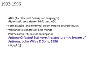 1992-1996
• ADLs (Architectural Description Languages)
Alguns não consideram UML uma ADL
• Formalização (análise formal de um modelo de arquitetura)
• Workshops e congressos pelo mundo
• Padrões arquiteturais são catalogados
Pattern-Oriented Software Architecture---A System of
Patterns, John Wiley & Sons, 1996
(POSA 1)
 