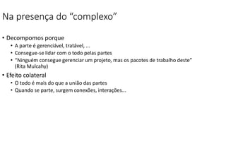 Na presença do “complexo”
• Decompomos porque
• A parte é gerenciável, tratável, ...
• Consegue-se lidar com o todo pelas partes
• “Ninguém consegue gerenciar um projeto, mas os pacotes de trabalho deste”
(Rita Mulcahy)
• Efeito colateral
• O todo é mais do que a união das partes
• Quando se parte, surgem conexões, interações...
 