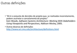 Outras definições
• “AS é o conjunto de decisões de projeto que, se realizadas incorretamente,
podem acarretar o cancelamento do projeto.”
Eoin Woods, Software Systems Architecture: Working With Stakeholders
Using Viewpoints and Perspectives, Addison-Wesley, 2005.
• Outras dezenas de definições
http://www.sei.cmu.edu/architecture/definitions.html
 