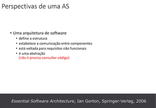 Perspectivas de uma AS
• Uma arquitetura de software
• define a estrutura
• estabelece a comunicação entre componentes
• está voltada para requisitos não funcionais
• é uma abstração
(não é preciso consultar código)
Essential Software Architecture, Ian Gorton, Springer-Verlag, 2006
 