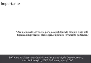 Importante
“Arquitetura de software é parte da qualidade do produto e não está
ligada a um processo, tecnologia, cultura ou ferramenta particular.”
Software Architecture-Centric Methods and Agile Development,
Nord & Tomayko, IEEE Software, april/2006
 