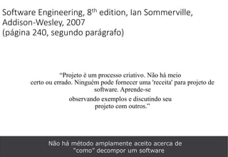 Software Engineering, 8th edition, Ian Sommerville,
Addison-Wesley, 2007
(página 240, segundo parágrafo)
“Projeto é um processo criativo. Não há meio
certo ou errado. Ninguém pode fornecer uma 'receita' para projeto de
software. Aprende-se
observando exemplos e discutindo seu
projeto com outros.”
Não há método amplamente aceito acerca de
“como” decompor um software
 