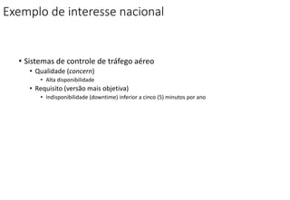 Exemplo de interesse nacional
• Sistemas de controle de tráfego aéreo
• Qualidade (concern)
• Alta disponibilidade
• Requisito (versão mais objetiva)
• Indisponibilidade (downtime) inferior a cinco (5) minutos por ano
 