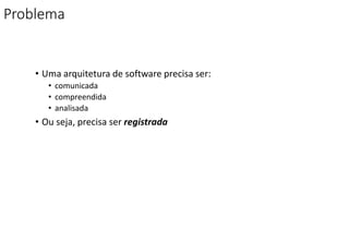 Problema
• Uma arquitetura de software precisa ser:
• comunicada
• compreendida
• analisada
• Ou seja, precisa ser registrada
 