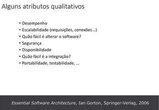 Alguns atributos qualitativos
• Desempenho
• Escalabilidade (requisições, conexões...)
• Quão fácil é alterar o software?
• Segurança
• Disponibilidade
• Quão fácil é a integração?
• Portabilidade, testabilidade, ...
Essential Software Architecture, Ian Gorton, Springer-Verlag, 2006
 