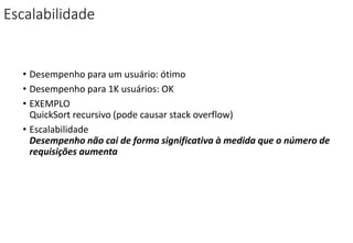 Escalabilidade
• Desempenho para um usuário: ótimo
• Desempenho para 1K usuários: OK
• EXEMPLO
QuickSort recursivo (pode causar stack overflow)
• Escalabilidade
Desempenho não cai de forma significativa à medida que o número de
requisições aumenta
 
