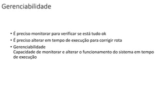Gerenciabilidade
• É preciso monitorar para verificar se está tudo ok
• É preciso alterar em tempo de execução para corrigir rota
• Gerenciabilidade
Capacidade de monitorar e alterar o funcionamento do sistema em tempo
de execução
 