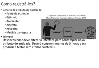 Como registrá-los?
• Cenário de atributo de qualidade
• Fonte de estímulo
• Estímulo
• Ambiente
• Artefato
• Resposta
• Medida da resposta
• Exemplo
Desenvolvedor deve alterar a interface para contemplar novo
atributo de entidade. Deverá consumir menos de 3 horas para
produzir e testar sem efeitos colaterais.
Software Architecture in Practice, 2nd Edition,
Bass, Clements, Kazman, Addison-Wesley, 2003
 