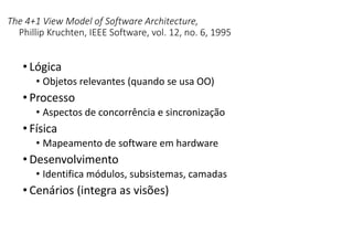 The 4+1 View Model of Software Architecture,
Phillip Kruchten, IEEE Software, vol. 12, no. 6, 1995
• Lógica
• Objetos relevantes (quando se usa OO)
• Processo
• Aspectos de concorrência e sincronização
• Física
• Mapeamento de software em hardware
• Desenvolvimento
• Identifica módulos, subsistemas, camadas
• Cenários (integra as visões)
 