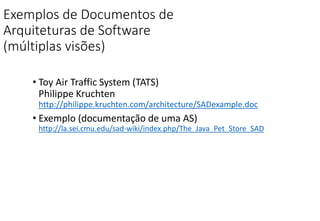 Exemplos de Documentos de
Arquiteturas de Software
(múltiplas visões)
• Toy Air Traffic System (TATS)
Philippe Kruchten
http://philippe.kruchten.com/architecture/SADexample.doc
• Exemplo (documentação de uma AS)
http://la.sei.cmu.edu/sad-wiki/index.php/The_Java_Pet_Store_SAD
 