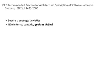 IEEE Recommended Practice for Architectural Description of Software-Intensive
Systems, IEEE Std 1471-2000
• Sugere o emprego de visões
• Não informa, contudo, quais as visões?
 
