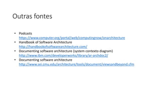 Outras fontes
• Podcasts
https://www.computer.org/portal/web/computingnow/onarchitecture
• Handbook of Software Architecture
http://handbookofsoftwarearchitecture.com/
• Documenting software architecture (system contexto diagram)
http://www.ibm.com/developerworks/library/ar-archdoc2/
• Documenting software architecture
http://www.sei.cmu.edu/architecture/tools/document/viewsandbeyond.cfm
 