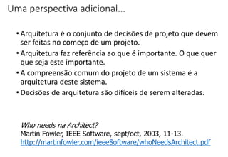 Uma perspectiva adicional...
• Arquitetura é o conjunto de decisões de projeto que devem
ser feitas no começo de um projeto.
• Arquitetura faz referência ao que é importante. O que quer
que seja este importante.
• A compreensão comum do projeto de um sistema é a
arquitetura deste sistema.
• Decisões de arquitetura são difíceis de serem alteradas.
Who needs na Architect?
Martin Fowler, IEEE Software, sept/oct, 2003, 11-13.
http://martinfowler.com/ieeeSoftware/whoNeedsArchitect.pdf
 