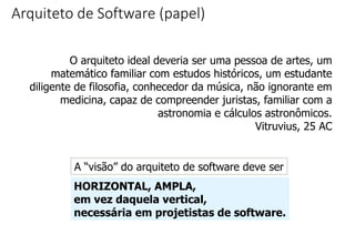 Arquiteto de Software (papel)
O arquiteto ideal deveria ser uma pessoa de artes, um
matemático familiar com estudos históricos, um estudante
diligente de filosofia, conhecedor da música, não ignorante em
medicina, capaz de compreender juristas, familiar com a
astronomia e cálculos astronômicos.
Vitruvius, 25 AC
A “visão” do arquiteto de software deve ser
HORIZONTAL, AMPLA,
em vez daquela vertical,
necessária em projetistas de software.
 
