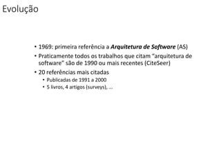 Evolução
• 1969: primeira referência a Arquitetura de Software (AS)
• Praticamente todos os trabalhos que citam “arquitetura de
software” são de 1990 ou mais recentes (CiteSeer)
• 20 referências mais citadas
• Publicadas de 1991 a 2000
• 5 livros, 4 artigos (surveys), ...
 